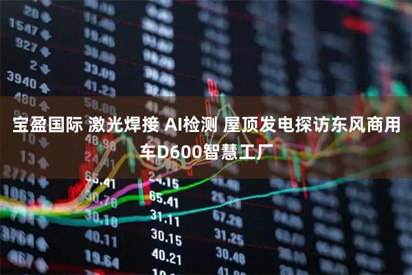 宝盈国际 激光焊接 AI检测 屋顶发电探访东风商用车D600智慧工厂