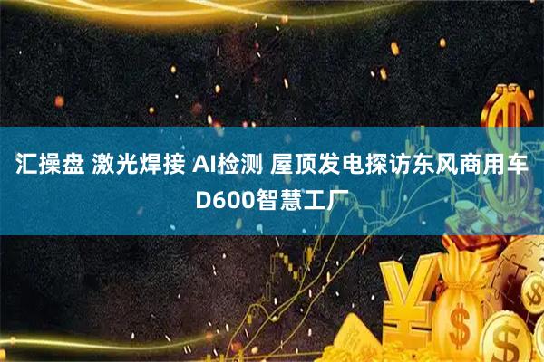 汇操盘 激光焊接 AI检测 屋顶发电探访东风商用车D600智慧工厂