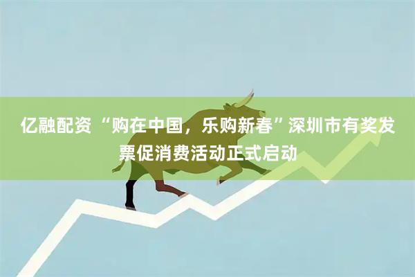 亿融配资 “购在中国，乐购新春”深圳市有奖发票促消费活动正式启动